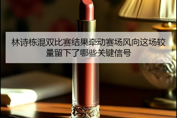 林诗栋混双比赛结果牵动赛场风向这场较量留下了哪些关键信号