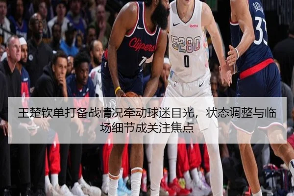 王楚钦单打备战情况牵动球迷目光，状态调整与临场细节成关注焦点